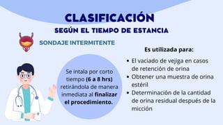 CLASIFICACIÓN
SEGÚN EL TIEMPO DE ESTANCIA
SONDAJE INTERMITENTE
Se intala por corto
tiempo (6 a 8 hrs)
retirándola de manera
inmediata al finalizar
el procedimiento.
El vaciado de vejiga en casos
de retención de orina
Obtener una muestra de orina
estéril
Determinación de la cantidad
de orina residual después de la
micción
Es utilizada para:
 