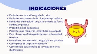 Paciente con retención aguda de orina.
Pacientes con presencia de hiperplasia prostática.
Necesidad de medición de gasto urinario de forma
continua y precisa.
Procedimientos quirúrgicos
Pacientes que requieran inmovilidad prolongada
Para ofrecer confort a pacientes con enfermedad
terminal.
Incontinencia urinaria con riesgos para el paciente
Como parte de un plan terapéutico.
Como medio para llenado de la vejiga con fines
diagnósticos.
INDICACIONES
 