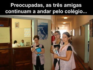 Preocupadas, as três amigas continuam a andar pelo colégio... 