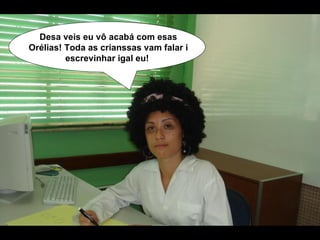 Desa veis eu vô acabá com esas Orélias! Toda as crianssas vam falar i escrevinhar igal eu!   