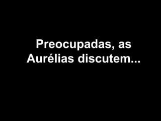 Preocupadas, as Aurélias discutem... 