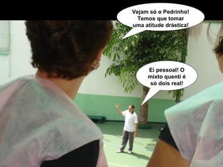 Vejam só o Pedrinho! Temos que tomar uma atitude drástica! Ei pessoal! O mixto quenti é só dois real! 