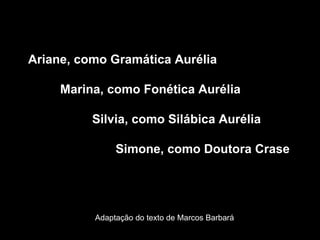 Ariane, como Gramática Aurélia Marina, como Fonética Aurélia  Silvia, como Silábica Aurélia   Simone, como Doutora Crase Adaptação do texto de Marcos Barbará 