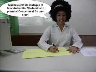 Qui beleuza! Us muleque tá falando bunito! Vô duminar o praneta! Concertesa! Eu cum sigo!   