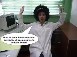 Num fis nada! Eu tava no servi-servis. Eu vô oge no conserto do Rolis Tones!  