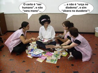 ... e não é “urça no diadema”, e sim “úlcera no duodeno”!   O certo é “ser humano”, e não “ceru mano”...  