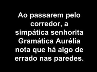 Ao passarem pelo corredor, a simpática senhorita Gramática Aurélia nota que há algo de errado nas paredes.   