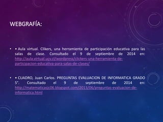 WEBGRAFÍA: 
• • Aula virtual. Clikers, una herramienta de participación educativa para las 
salas de clase. Consultado el 9 de septiembre de 2014 en: 
http://aula.virtual.ucv.cl/wordpress/clickers-una-herramienta-de-participacion- 
educativa-para-salas-de-clases/ 
• • CUADRO, Juan Carlos. PREGUNTAS EVALUACION DE INFORMATICA GRADO 
5°. Consultado el 9 de septiembre de 2014 en: 
http://matematicasjc06.blogspot.com/2013/06/preguntas-evaluacion-de-informatica. 
html 
