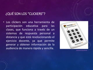 ¿QUÉ SON LOS “CLICKERS”? 
• Los clickers son una herramienta de 
participación educativa para las 
clases, que funciona a través de un 
sistemas de respuesta personal a 
distancia y que está revolucionando el 
ejercicio docente, ya que permite 
generar y obtener información de la 
audiencia de manera rápida y sencilla. 
commons.trincoll.edu 
 