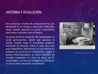 HISTORIA Y EVOLUCIÓN 
Para comenzar a hablar de computación hay que 
devolverle en el tiempo y retroceder 5000 años 
atrás, cuando apareció el primer instrumento 
para contar conocido como el ábaco. 
Se puede dividir la evolución del computador en 
varias generaciones, desde que apareció el 
primer modelo hasta la actualidad, podemos 
encontrar los famosos tubos al vacio que eran 
unos dispositivos electrónicos el cual fueron los 
primeros en la era de la computación, surgió el 
primer minicomputador, se dieron también los 
circuitos integrados, los chips de silicio, los PC 
actualizados y la famosa inteligencia artificial en 
el cual se está trabajando actualmente. 
joseluisdelangelgamez.blogspot.com 
 