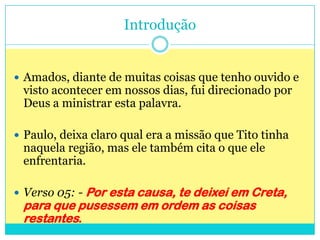 Introdução Amados, diante de muitas coisas que tenho ouvido e visto acontecer em nossos dias, fui direcionado por Deus a ministrar esta palavra.Paulo, deixa claro qual era a missão que Tito tinha naquela região, mas ele também cita o que ele enfrentaria.Verso 05: - Por esta causa, te deixei em Creta, para que pusessem em ordem as coisas restantes.