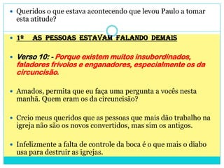 Queridos o que estava acontecendo que levou Paulo a tomar esta atitude?1º     AS  PESSOAS  ESTAVAM  FALANDO  DEMAISVerso 10: - Porque existem muitos insubordinados, faladores frívolos e enganadores, especialmente os da circuncisão.Amados, permita que eu faça uma pergunta a vocês nesta manhã. Quem eram os da circuncisão?Creio meus queridos que as pessoas que mais dão trabalho na igreja não são os novos convertidos, mas sim os antigos. Infelizmente a falta de controle da boca é o que mais o diabo usa para destruir as igrejas.