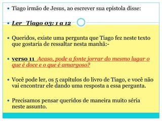 Tiago irmão de Jesus, ao escrever sua epístola disse: Ler   Tiago 03: 1 a 12Queridos, existe uma pergunta que Tiago fez neste texto que gostaria de ressaltar nesta manhã:- verso 11  Acaso, pode a fonte jorrar do mesmo lugar o que é doce e o que é amargoso?Você pode ler, os 5 capítulos do livro de Tiago, e você não vai encontrar ele dando uma resposta a essa pergunta.Precisamos pensar queridos de maneira muito séria neste assunto.