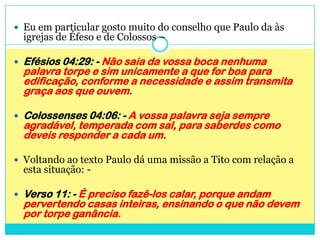 Eu em particular gosto muito do conselho que Paulo da às igrejas de Éfeso e de Colossos –Efésios 04:29: - Não saia da vossa boca nenhuma palavra torpe e sim unicamente a que for boa para edificação, conforme a necessidade e assim transmita graça aos que ouvem.Colossenses 04:06: - A vossa palavra seja sempre agradável, temperada com sal, para saberdes como deveis responder a cada um.Voltando ao texto Paulo dá uma missão a Tito com relação a esta situação: - Verso 11: - É preciso fazê-los calar, porque andam pervertendo casas inteiras, ensinando o que não devem por torpe ganância.