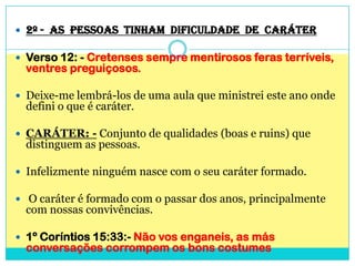 2º -  AS  PESSOAS  TINHAM  DIFICULDADE  DE  CARÁTERVerso 12: - Cretenses sempre mentirosos feras terríveis, ventres preguiçosos.Deixe-me lembrá-los de uma aula que ministrei este ano onde defini o que é caráter.CARÁTER: - Conjunto de qualidades (boas e ruins) que distinguem as pessoas.Infelizmente ninguém nasce com o seu caráter formado.O caráter é formado com o passar dos anos, principalmente com nossas convivências.1º Coríntios 15:33:- Não vos enganeis, as más conversações corrompem os bons costumes