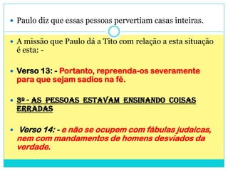 Paulo diz que essas pessoas pervertiam casas inteiras.A missão que Paulo dá a Tito com relação a esta situação é esta: -Verso 13: - Portanto, repreenda-os severamente para que sejam sadios na fé.3º - AS  PESSOAS  ESTAVAM  ENSINANDO  COISAS ERRADASVerso 14: - e não se ocupem com fábulas judaicas, nem com mandamentos de homens desviados da verdade.