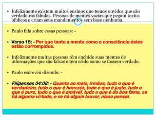 Infelizmente existem muitos ensinos que temos ouvidos que são verdadeiras fábulas. Pessoas de mentes vazias que pegam textos bíblicos e criam seus mandamentos sem base nenhuma.Paulo fala sobre essas pessoas: - Verso 15: - Por que tanto a mente como a consciência deles estão corrompidos.Infelizmente muitas pessoas têm enchido suas mentes de informações que são falsas e tem crido como se fossem verdade.Paulo escreveu dizendo: -Filipenses 04:08: - Quanto ao mais, irmãos, tudo o que é verdadeiro, tudo o que é honesto, tudo o que é justo, tudo o que é puro, tudo o que é amável, tudo o que é de boa fama, se há alguma virtude, e se há algum louvor, nisso pensai. 