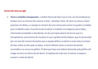  Torne o trabalho transparente: a melhor forma de fazer isso é criar um Scrum Board ou
Kanban com no mínimo três colunas a fazer , fazendo e feito. Os itens na coluna a fazer
precisam ser feitos, e a equipe os movem de uma coluna para outra no quadro a medida
que o trabalho evolui. Essa forma de visualizar o trabalho em progresso para todos,
eliminando ansiedades e atendendo um dos principais pilares do Scrum que é a
transparência, outra forma de visualizar é usar o gráfico de Burndown, que é estruturado
por um eixo de numero de pontos que a equipe definiu na Sprint e outro eixo o numero
de dias, todos os dias após as dailys, o Scrum Master soma o numero de pontos
concluídos e os marca no gráfico. O ideal que haja uma ladeira descendo pelo gráfico até
chegar ao zero no ultimo dia da Sprint. O objetivo de tudo isso é motivar a equipe a
cumprir a meta da Sprint.
Scrum do zero ao ágil
 