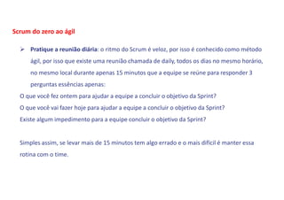  Pratique a reunião diária: o ritmo do Scrum é veloz, por isso é conhecido como método
ágil, por isso que existe uma reunião chamada de daily, todos os dias no mesmo horário,
no mesmo local durante apenas 15 minutos que a equipe se reúne para responder 3
perguntas essências apenas:
O que você fez ontem para ajudar a equipe a concluir o objetivo da Sprint?
O que você vai fazer hoje para ajudar a equipe a concluir o objetivo da Sprint?
Existe algum impedimento para a equipe concluir o objetivo da Sprint?
Simples assim, se levar mais de 15 minutos tem algo errado e o mais difícil é manter essa
rotina com o time.
Scrum do zero ao ágil
 
