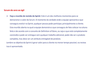  Faça a reunião de revisão da Sprint: Este é um dos melhores momentos para se
demonstrar o valor do Scrum. O momento da verdade onde a equipe apresenta o que
conseguiu evoluir na Sprint, qualquer pessoa pode participar, principalmente o cliente.
Esta reunião aberta na qual a equipe demonstra o que conseguiu de fato colocar na coluna
feito e de acordo com o conceito de Definition of Done, ou seja o que está completamente
concluído e pode ser entregue sem qualquer trabalho adicional, pode não ser o produto
completo, mas deve ser um atributo entregável do produto.
Lembre-se objetivo da Sprint é gerar valor para o cliente no menor tempo possível, na review
isso é apresentado.
Scrum do zero ao ágil
 