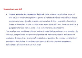  Pratique a reunião de retrospectiva da Sprint: este é o momento de lembrar o que foi
feito e buscar consertar nas próximas sprints. Isso é feito através de uma avaliação do que
aconteceu durante a iteração, gerando assim uma lista de lições aprendidas, é um ótimo
processo de feedback. O time se reúne e descrevem o que deu certo, o que deu errado e o
que poderia ter sido melhor, como o foco na melhoria na próxima sprint.
Para ser eficaz essa reunião vai exigir certa dose de maturidade emocional e uma atmosfera de
confiança, o importante é não procurar culpados e sim melhorar o processo de trabalho. O
objetivo da Retrospectiva é gerar um efeito positivo na qualidade das entregas como também
no ambiente de trabalho. Normalmente em torno de 3 Sprints o time vai aprendendo,
melhorando e produzindo cada vez mais valor.
Scrum do zero ao ágil
 
