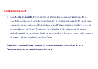  Escolhendo um projeto: Deve escolher um projeto piloto, qualquer projeto pode ser
escolhido, que possuem uma duração média de 3 a 6 meses, com o porte de uma a cinco
equipes de desenvolvimento alocadas. Com importância de gerar um beneficio visível na
organização, um patrocínio de uma pessoa engajada e motivada com a utilização de
métodos ágeis é de suma importância para remover impedimentos, é necessário montar o
time com todos os papeis necessário no Scrum.
Gerenciar as expectativas das partes interessadas no projeto e no método Scrum é
fundamental para o sucesso de ambos. Boa sorte!
Scrum do zero ao ágil
 