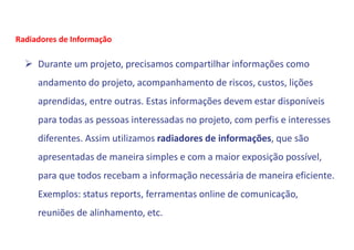  Durante um projeto, precisamos compartilhar informações como
andamento do projeto, acompanhamento de riscos, custos, lições
aprendidas, entre outras. Estas informações devem estar disponíveis
para todas as pessoas interessadas no projeto, com perfis e interesses
diferentes. Assim utilizamos radiadores de informações, que são
apresentadas de maneira simples e com a maior exposição possível,
para que todos recebam a informação necessária de maneira eficiente.
Exemplos: status reports, ferramentas online de comunicação,
reuniões de alinhamento, etc.
Radiadores de Informação
 
