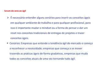  É necessário entender alguns cenários para inserir os conceitos ágeis
em qualquer ambiente de trabalho e para qualquer profissional, para
isso é importante mudar o mindset ou a forma de pensar e dar um
reset nos conceitos tradicionais de entregas de projetos e trazer
conceitos ágeis.
 Cenários: Empresas que entende a tendência ágil do mercado e começa
a reconhecer a necessidade; empresas que começa a se mover
trazendo as praticas ágeis de forma gradativas, empresas que muda
todos os conceitos atuais de uma vez tornando tudo ágil.
Scrum do zero ao ágil
 