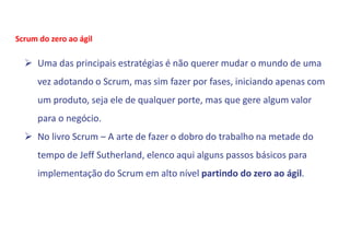  Uma das principais estratégias é não querer mudar o mundo de uma
vez adotando o Scrum, mas sim fazer por fases, iniciando apenas com
um produto, seja ele de qualquer porte, mas que gere algum valor
para o negócio.
 No livro Scrum – A arte de fazer o dobro do trabalho na metade do
tempo de Jeff Sutherland, elenco aqui alguns passos básicos para
implementação do Scrum em alto nível partindo do zero ao ágil.
Scrum do zero ao ágil
 