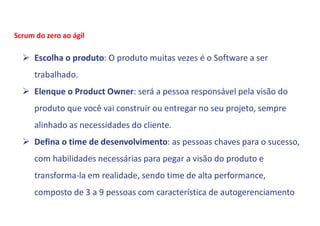  Escolha o produto: O produto muitas vezes é o Software a ser
trabalhado.
 Elenque o Product Owner: será a pessoa responsável pela visão do
produto que você vai construir ou entregar no seu projeto, sempre
alinhado as necessidades do cliente.
 Defina o time de desenvolvimento: as pessoas chaves para o sucesso,
com habilidades necessárias para pegar a visão do produto e
transforma-la em realidade, sendo time de alta performance,
composto de 3 a 9 pessoas com característica de autogerenciamento
Scrum do zero ao ágil
 