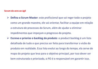  Defina o Scrum Master: este profissional que vai reger todo o projeto
como um grande maestro, ele vai orientar, facilitar a equipe em relação
a estrutura de processos do Scrum, além de ajudar a eliminar
impedimentos que impeçam o progresso do projeto.
 Escreva e priorize o backlog do produto: o product backlog é um lista
detalhada de tudo o que precisa ser feito para transformar a visão do
produto em realidade. Essa lista evolui ao longo do tempo, ela serve de
mapa do projeto que leva para o objetivo principal, por isso dever ser
bem estruturada e priorizada, o PO é o responsável em garantir isso.
Scrum do zero ao ágil
 