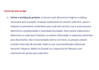  Estime o backlog do produto: no Scrum você não precisa imaginar o esforço
necessário para o projeto. A equipe responsável em concluir cada item, passa a
elaborar as estimativas confortáveis para cada item da lista. Isso é essencial para
determinar a produtividade e velocidade do projeto. Outro ponto importante é
determinar se cada item é factível, se existem informações e requisitos suficientes
para desenvolver, não é recomendado estimar em horas, as pessoas acabam
errando nesse tipo de previsão. Pode se usar uma classificação relativa por
tamanho: Pequeno, Médio ou Grande ou a sequencia de Fibonacci com
estimativas de pontos para cada item.
Scrum do zero ao ágil
 