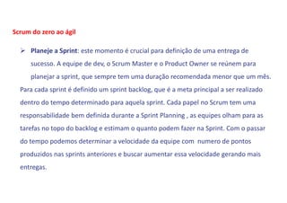  Planeje a Sprint: este momento é crucial para definição de uma entrega de
sucesso. A equipe de dev, o Scrum Master e o Product Owner se reúnem para
planejar a sprint, que sempre tem uma duração recomendada menor que um mês.
Para cada sprint é definido um sprint backlog, que é a meta principal a ser realizado
dentro do tempo determinado para aquela sprint. Cada papel no Scrum tem uma
responsabilidade bem definida durante a Sprint Planning , as equipes olham para as
tarefas no topo do backlog e estimam o quanto podem fazer na Sprint. Com o passar
do tempo podemos determinar a velocidade da equipe com numero de pontos
produzidos nas sprints anteriores e buscar aumentar essa velocidade gerando mais
entregas.
Scrum do zero ao ágil
 
