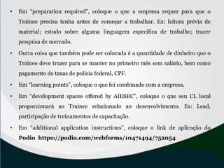 • Em “preparation required”, coloque o que a empresa requer para que o
Trainee precisa tenha antes de começar a trabalhar. Ex: leitura prévia de
material; estudo sobre alguma linguagem específica de trabalho; trazer
pesquisa de mercado.
• Outra coisa que também pode ser colocada é a quantidade de dinheiro que o
Trainee deve trazer para se manter no primeiro mês sem salário, bem como
pagamento de taxas de polícia federal, CPF.
• Em “learning points”, coloque o que foi combinado com a empresa.
• Em “development spaces offered by AIESEC”, coloque o que seu CL local
proporcionará ao Trainee relacionado ao desenvolvimento. Ex: Lead,
participação de treinamentos de capacitação.
• Em “additional application instructions”, coloque o link de aplicação do
Podio https://podio.com/webforms/10471494/752054
 