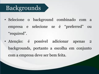 • Selecione o background combinado com a
empresa e selecione se é “preferred” ou
“required”.
• Atenção: é possível adicionar apenas 2
backgrounds, portanto a escolha em conjunto
com a empresa deve ser bem feita.
Backgrounds
 