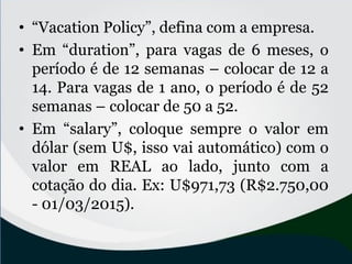 • “Vacation Policy”, defina com a empresa.
• Em “duration”, para vagas de 6 meses, o
período é de 12 semanas – colocar de 12 a
14. Para vagas de 1 ano, o período é de 52
semanas – colocar de 50 a 52.
• Em “salary”, coloque sempre o valor em
dólar (sem U$, isso vai automático) com o
valor em REAL ao lado, junto com a
cotação do dia. Ex: U$971,73 (R$2.750,00
- 01/03/2015).
 