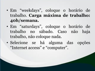 • Em “weekdays”, coloque o horário de
trabalho. Carga máxima de trabalho:
40h/semana.
• Em “saturdays”, coloque o horário de
trabalho no sábado. Caso não haja
trabalho, não coloque nada.
• Selecione se há alguma das opções
“Internet access” e “computer”.
 