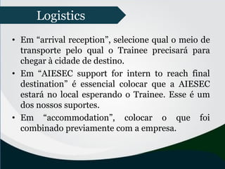 • Em “arrival reception”, selecione qual o meio de
transporte pelo qual o Trainee precisará para
chegar à cidade de destino.
• Em “AIESEC support for intern to reach final
destination” é essencial colocar que a AIESEC
estará no local esperando o Trainee. Esse é um
dos nossos suportes.
• Em “accommodation”, colocar o que foi
combinado previamente com a empresa.
Logistics
 
