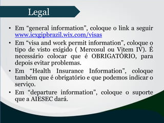 • Em “general information”, coloque o link a seguir
www.icxgipbrazil.wix.com/visas
• Em “visa and work permit information”, coloque o
tipo de visto exigido ( Mercosul ou Vitem IV). É
necessário colocar que é OBRIGATÓRIO, para
depois evitar problemas.
• Em “Health Insurance Information”, coloque
também que é obrigatório e que podemos indicar o
serviço.
• Em “departure information”, coloque o suporte
que a AIESEC dará.
Legal
 