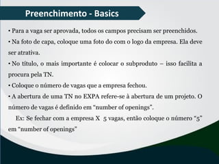 Preenchimento - Basics
• Para a vaga ser aprovada, todos os campos precisam ser preenchidos.
• Na foto de capa, coloque uma foto do com o logo da empresa. Ela deve
ser atrativa.
• No título, o mais importante é colocar o subproduto – isso facilita a
procura pela TN.
• Coloque o número de vagas que a empresa fechou.
• A abertura de uma TN no EXPA refere-se à abertura de um projeto. O
número de vagas é definido em “number of openings”.
Ex: Se fechar com a empresa X 5 vagas, então coloque o número “5”
em “number of openings”
 