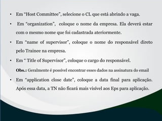 • Em “Host Committee”, selecione o CL que está abrindo a vaga.
• Em “organization”, coloque o nome da empresa. Ela deverá estar
com o mesmo nome que foi cadastrada ateriormente.
• Em “name of supervisor”, coloque o nome do responsável direto
pelo Trainee na empresa.
• Em “ Title of Supervisor”, coloque o cargo do responsável.
Obs.: Geralmente é possível encontrar esses dados na assinatura do email
• Em “application close date”, coloque a data final para aplicação.
Após essa data, a TN não ficará mais visível aos Eps para aplicação.
 