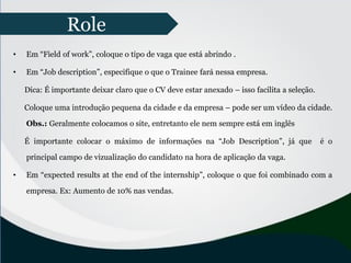 • Em “Field of work”, coloque o tipo de vaga que está abrindo .
• Em “Job description”, especifique o que o Trainee fará nessa empresa.
Dica: É importante deixar claro que o CV deve estar anexado – isso facilita a seleção.
Coloque uma introdução pequena da cidade e da empresa – pode ser um vídeo da cidade.
Obs.: Geralmente colocamos o site, entretanto ele nem sempre está em inglês
É importante colocar o máximo de informações na “Job Description”, já que é o
principal campo de vizualização do candidato na hora de aplicação da vaga.
• Em “expected results at the end of the internship”, coloque o que foi combinado com a
empresa. Ex: Aumento de 10% nas vendas.
Role
 