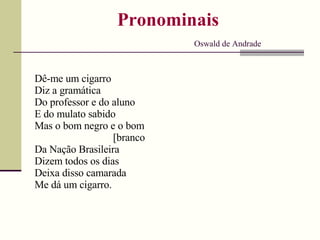 Pronominais
Oswald de Andrade
Dê-me um cigarro
Diz a gramática
Do professor e do aluno
E do mulato sabido
Mas o bom negro e o bom
[branco
Da Nação Brasileira
Dizem todos os dias
Deixa disso camarada
Me dá um cigarro.
 