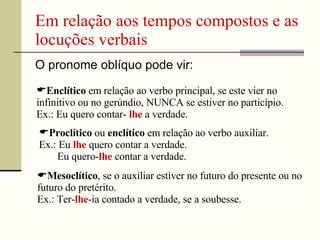 Em relação aos tempos compostos e as
locuções verbais
O pronome oblíquo pode vir:
Enclítico em relação ao verbo principal, se este vier no
infinitivo ou no gerúndio, NUNCA se estiver no particípio.
Ex.: Eu quero contar- lhe a verdade.
Proclítico ou enclítico em relação ao verbo auxiliar.
Ex.: Eu lhe quero contar a verdade.
Eu quero-lhe contar a verdade.
Mesoclítico, se o auxiliar estiver no futuro do presente ou no
futuro do pretérito.
Ex.: Ter-lhe-ia contado a verdade, se a soubesse.
 