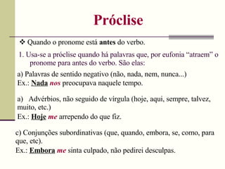 Próclise
 Quando o pronome está antes do verbo.
1. Usa-se a próclise quando há palavras que, por eufonia “atraem” o
pronome para antes do verbo. São elas:
a) Palavras de sentido negativo (não, nada, nem, nunca...)
Ex.: Nada nos preocupava naquele tempo.
a) Advérbios, não seguido de vírgula (hoje, aqui, sempre, talvez,
muito, etc.)
Ex.: Hoje me arrependo do que fiz.
c) Conjunções subordinativas (que, quando, embora, se, como, para
que, etc).
Ex.: Embora me sinta culpado, não pedirei desculpas.
 