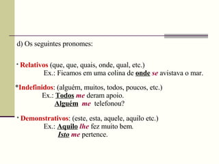 d) Os seguintes pronomes:
* Relativos (que, que, quais, onde, qual, etc.)
Ex.: Ficamos em uma colina de onde se avistava o mar.
*Indefinidos: (alguém, muitos, todos, poucos, etc.)
Ex.: Todos me deram apoio.
Alguém me telefonou?
* Demonstrativos: (este, esta, aquele, aquilo etc.)
Ex.: Aquilo lhe fez muito bem.
Isto me pertence.
 