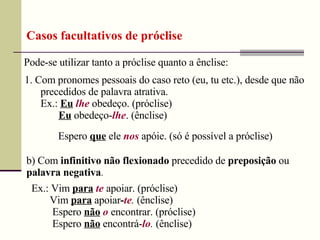 Pode-se utilizar tanto a próclise quanto a ênclise:
Casos facultativos de próclise
1. Com pronomes pessoais do caso reto (eu, tu etc.), desde que não
precedidos de palavra atrativa.
Ex.: Eu lhe obedeço. (próclise)
Eu obedeço-lhe. (ênclise)
Espero que ele nos apóie. (só é possível a próclise)
b) Com infinitivo não flexionado precedido de preposição ou
palavra negativa.
Ex.: Vim para te apoiar. (próclise)
Vim para apoiar-te. (ênclise)
Espero não o encontrar. (próclise)
Espero não encontrá-lo. (ênclise)
 