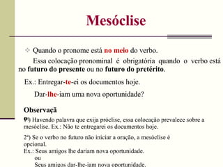 Mesóclise
 Quando o pronome está no meio do verbo.
Ex.: Entregar-te-ei os documentos hoje.
Essa colocação pronominal é obrigatória quando o verbo está
no futuro do presente ou no futuro do pretérito.
Dar-lhe-iam uma nova oportunidade?
Observaçã
o:
1ª) Havendo palavra que exija próclise, essa colocação prevalece sobre a
mesóclise. Ex.: Não te entregarei os documentos hoje.
2ª) Se o verbo no futuro não iniciar a oração, a mesóclise é
opcional.
Ex.: Seus amigos lhe dariam nova oportunidade.
ou
Seus amigos dar-lhe-iam nova oportunidade.
 