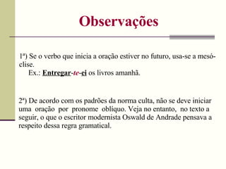 Observações 1ª) Se o verbo que inicia a oração estiver no futuro, usa-se a mesó-clise. Ex.:  Entregar - te - ei  os livros amanhã. 2ª) De acordo com os padrões da norma culta, não se deve iniciar uma  oração  por  pronome  oblíquo. Veja no entanto,  no texto a seguir, o que o escritor modernista Oswald de Andrade pensava a respeito dessa regra gramatical. 