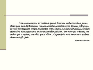 Um sonho começa a ser realidade quando homens e mulheres sonham juntos, olham para além das limitações e ousam caminhar caminhos novos, às vezes pedregosos, às vezes escorregadios, sempre desafiantes. Não obstante, nenhuma dificuldade, nenhum obstáculo é mais angustiante do que se caminhar solitário... sem mãos que se tocam, sem ombros que se apóiam, sem olhos que se olham... Os princípios mais importantes podem e devem ser inflexíveis.    Abraham Lincoln .  